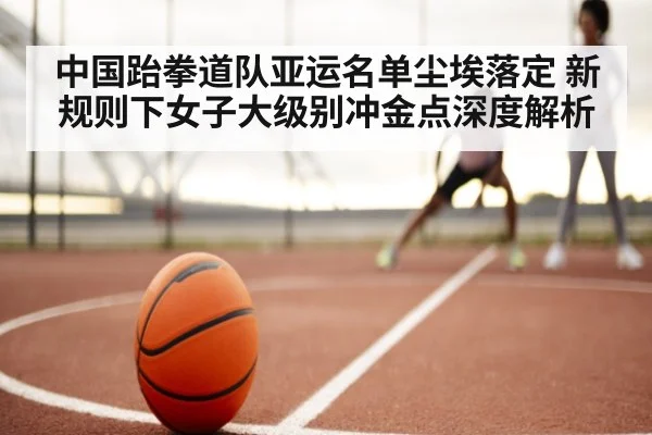中国跆拳道队亚运名单尘埃落定 新规则下女子大级别冲金点深度解析