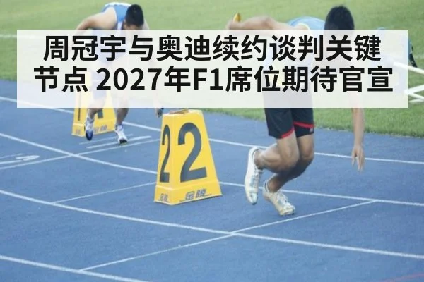 周冠宇与奥迪续约谈判关键节点 2027年F1席位期待官宣