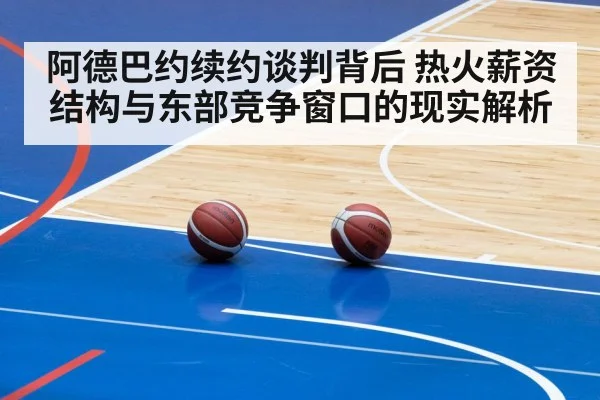 阿德巴约续约谈判背后 热火薪资结构与东部竞争窗口的现实解析
